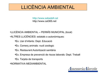 LLICÈNCIA AMBIENTAL http://www.sabadell.cat http://www.cat365.net LLICÈNCIA AMBIENTAL – PERMÍS MUNICIPAL (local) ALTRES LLICÈNCIES: estatals o autonòmiques: Ex. Llar d’infants: Dept. Educació Ex. Comerç animals: nucli zoologic Ex. Restaurant:Autorització sanitària Ex. Empresa de prevenció de riscos laborals: Dept. Treball Ex. Tarjeta de transports NORMATIVA MEDIAMBIENTAL 
