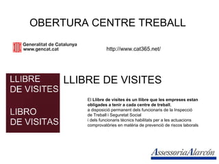 OBERTURA CENTRE TREBALL http://www.cat365.net/ LLIBRE DE VISITES El  Llibre de visites és un llibre que les empreses estan  obligades a tenir a cada centre de treball ,  a disposició permanent dels funcionaris de la Inspecció  de Treball i Seguretat Social  i dels funcionaris tècnics habilitats per a les actuacions  comprovatòries en matèria de prevenció de riscos laborals  