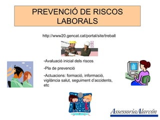 PREVENCIÓ DE RISCOS LABORALS http://www20.gencat.cat/portal/site/treball Avaluació inicial dels riscos Pla de prevenció  Actuacions: formació, informació, vigilància salut, seguiment d’accidents, etc 