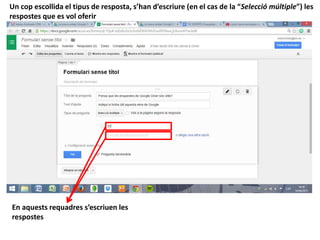 Un cop escollida el tipus de resposta, s’han d’escriure (en el cas de la “Selecció múltiple”) les
respostes que es vol oferir
En aquests requadres s’escriuen les
respostes
 
