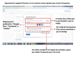 Apareixerà la següent finestra, on es mostren varies opcions per enviar l’enquesta.
A través d’un enllaç que
es pot facilitar a qui es
vulgui
Mitjançant la
publicació a “Google
Plus”, “Facebook” o
“Twitter”
Per mitjà de l’enviament
d’un correu electrònic a
qui es desitgi
Per últim, també hi ha l’opció de convidar a gent
per editar l’enquesta que s’ha creat
 