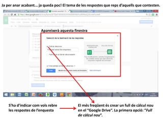 Ja per anar acabant... ja queda poc! El tema de les respostes que reps d’aquells que contesten.
Apareixerà aquesta finestra
S’ha d’indicar com vols rebre
les respostes de l’enquesta
El més freqüent és crear un full de càlcul nou
en el “Google Drive”. La primera opció: “Full
de càlcul nou”.
 