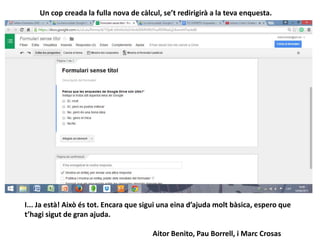 Un cop creada la fulla nova de càlcul, se’t redirigirà a la teva enquesta.
I... Ja està! Això és tot. Encara que sigui una eina d’ajuda molt bàsica, espero que
t’hagi sigut de gran ajuda.
Aitor Benito, Pau Borrell, i Marc Crosas
 
