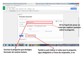 Escriviu la pregunta que desitgeu
formular als vostres lectors.
Hi ha l’opció de posar un
text per explicar quelcom
sobre la pregunta.
També es pot indicar si voleu que la pregunta
sigui obligatòria a l’hora de respondre, o no
 