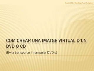 Curs WEB 2.0 (Santiago Ruiz Radigales) COM CREAR UNA IMATGE VIRTUAL D’UN dvd o CD (Evita transportar i manipular DVD’s)  1 