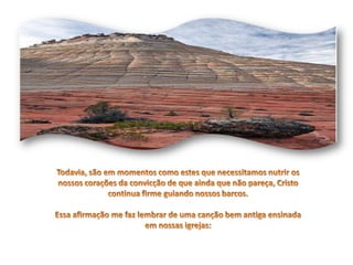 Todavia, são em momentos como estes que necessitamos nutrir os nossos corações da convicção de que ainda que não pareça, Cristo continua firme guiando nossos barcos.Essa afirmação me faz lembrar de uma canção bem antiga ensinada em nossas igrejas: