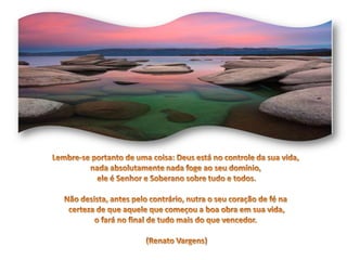 Lembre-se portanto de uma coisa: Deus está no controle da sua vida, nada absolutamente nada foge ao seu domínio, ele é Senhor e Soberano sobre tudo e todos.Não desista, antes pelo contrário, nutra o seu coração de fé na certeza de que aquele que começou a boa obra em sua vida, o fará no final de tudo mais do que vencedor. (Renato Vargens)