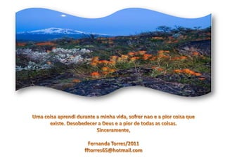 Uma coisaaprendidurantea minhavida, sofrernao e a piorcoisaqueexiste. Desobedecer a Deus e a pior de todas as coisas.Sinceramente,Fernanda Torres/2011fftorres65@hotmail.com