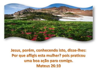 Jesus, porém, conhecendo isto, disse-lhes: Por que afligis esta mulher? pois praticou uma boa ação para comigo. Mateus 26:10 