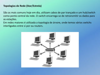 Topologias de Rede (Star/Estrela)
São as mais comuns hoje em dia, utilizam cabos de par trançado e um hub/switch
como ponto central da rede. O switch encarrega-se de retransmitir os dados para
as estações.
Em redes maiores é utilizada a topologia de árvore, onde temos vários switchs
interligados entre si por ou routers.
 