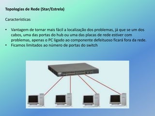 Topologias de Rede (Star/Estrela)
Características
• Vantagem de tornar mais fácil a localização dos problemas, já que se um dos
cabos, uma das portas do hub ou uma das placas de rede estiver com
problemas, apenas o PC ligado ao componente defeituoso ficará fora da rede.
• Ficamos limitados ao número de portas do switch
 