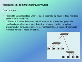 Topologias de Rede (Estrela hierárquica/Arvore)
Características
• Possibilita a escalabilidade uma vez que a expansão de novas redes é realizada
com bastante facilidade.
• Cuidados adicionais devem ser tomados nas redes em árvores, pois cada
ramificação significa que o sinal deverá se propagar por dois caminhos
diferentes. Em geral, redes em árvore, vão trabalhar com taxa de transmissão
menores do que as redes em estrela.
 