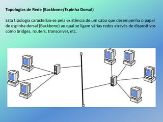 Topologias de Rede (Backbone/Espinha Dorsal)
Esta tipologia caracteriza-se pela existência de um cabo que desempenha o papel
de espinha dorsal (Backbone) ao qual se ligam várias redes através de dispositivos
como bridges, routers, transceiver, etc.
 