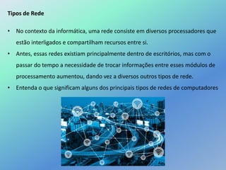 Tipos de Rede
• No contexto da informática, uma rede consiste em diversos processadores que
estão interligados e compartilham recursos entre si.
• Antes, essas redes existiam principalmente dentro de escritórios, mas com o
passar do tempo a necessidade de trocar informações entre esses módulos de
processamento aumentou, dando vez a diversos outros tipos de rede.
• Entenda o que significam alguns dos principais tipos de redes de computadores
 