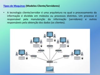 Tipos de Maquinas (Modelos Cliente/Servidores)
• A tecnologia cliente/servidor é uma arquitetura na qual o processamento da
informação é dividido em módulos ou processos distintos. Um processo é
responsável pela manutenção da informação (servidores) e outros
responsáveis pela obtenção dos dados (os clientes).
 