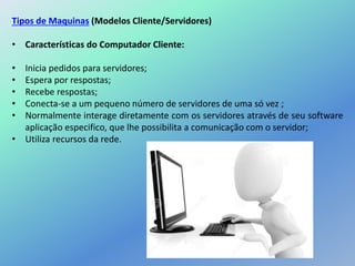 Tipos de Maquinas (Modelos Cliente/Servidores)
• Características do Computador Cliente:
• Inicia pedidos para servidores;
• Espera por respostas;
• Recebe respostas;
• Conecta-se a um pequeno número de servidores de uma só vez ;
• Normalmente interage diretamente com os servidores através de seu software
aplicação especifico, que lhe possibilita a comunicação com o servidor;
• Utiliza recursos da rede.
 