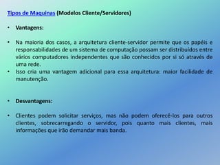 Tipos de Maquinas (Modelos Cliente/Servidores)
• Vantagens:
• Na maioria dos casos, a arquitetura cliente-servidor permite que os papéis e
responsabilidades de um sistema de computação possam ser distribuídos entre
vários computadores independentes que são conhecidos por si só através de
uma rede.
• Isso cria uma vantagem adicional para essa arquitetura: maior facilidade de
manutenção.
• Desvantagens:
• Clientes podem solicitar serviços, mas não podem oferecê-los para outros
clientes, sobrecarregando o servidor, pois quanto mais clientes, mais
informações que irão demandar mais banda.
 