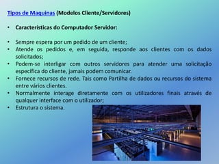 Tipos de Maquinas (Modelos Cliente/Servidores)
• Características do Computador Servidor:
• Sempre espera por um pedido de um cliente;
• Atende os pedidos e, em seguida, responde aos clientes com os dados
solicitados;
• Podem-se interligar com outros servidores para atender uma solicitação
específica do cliente, jamais podem comunicar.
• Fornece recursos de rede. Tais como Partilha de dados ou recursos do sistema
entre vários clientes.
• Normalmente interage diretamente com os utilizadores finais através de
qualquer interface com o utilizador;
• Estrutura o sistema.
 