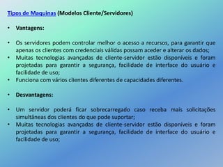 Tipos de Maquinas (Modelos Cliente/Servidores)
• Vantagens:
• Os servidores podem controlar melhor o acesso a recursos, para garantir que
apenas os clientes com credenciais válidas possam aceder e alterar os dados;
• Muitas tecnologias avançadas de cliente-servidor estão disponíveis e foram
projetadas para garantir a segurança, facilidade de interface do usuário e
facilidade de uso;
• Funciona com vários clientes diferentes de capacidades diferentes.
• Desvantagens:
• Um servidor poderá ficar sobrecarregado caso receba mais solicitações
simultâneas dos clientes do que pode suportar;
• Muitas tecnologias avançadas de cliente-servidor estão disponíveis e foram
projetadas para garantir a segurança, facilidade de interface do usuário e
facilidade de uso;
 