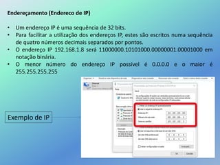 Endereçamento (Endereco de IP)
• Um endereço IP é uma sequência de 32 bits.
• Para facilitar a utilização dos endereços IP, estes são escritos numa sequência
de quatro números decimais separados por pontos.
• O endereço IP 192.168.1.8 será 11000000.10101000.00000001.00001000 em
notação binária.
• O menor número do endereço IP possível é 0.0.0.0 e o maior é
255.255.255.255
Exemplo de IP
 