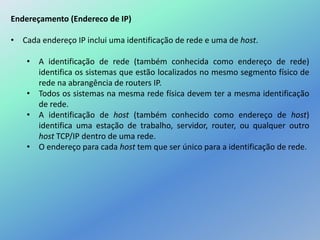 Endereçamento (Endereco de IP)
• Cada endereço IP inclui uma identificação de rede e uma de host.
• A identificação de rede (também conhecida como endereço de rede)
identifica os sistemas que estão localizados no mesmo segmento físico de
rede na abrangência de routers IP.
• Todos os sistemas na mesma rede física devem ter a mesma identificação
de rede.
• A identificação de host (também conhecido como endereço de host)
identifica uma estação de trabalho, servidor, router, ou qualquer outro
host TCP/IP dentro de uma rede.
• O endereço para cada host tem que ser único para a identificação de rede.
 