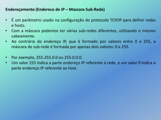 Endereçamento (Endereco de IP – Mascara Sub-Rede)
• É um parâmetro usado na configuração do protocolo TCP/IP para definir redes
e hosts.
• Com a máscara podemos ter várias sub-redes diferentes, utilizando o mesmo
cabeamento.
• Ao contrário do endereço IP, que é formado por valores entre 0 e 255, a
máscara de sub-rede é formada por apenas dois valores: 0 e 255.
• Por exemplo, 255.255.0.0 ou 255.0.0.0.
• Um valor 255 indica a parte endereço IP referente à rede, e um valor 0 indica a
parte endereço IP referente ao host.
 