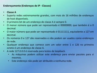 Endereçamento (Endereços de IP - Classes)
• Classe A
• Suporta redes extremamente grandes, com mais de 16 milhões de endereços
de host disponíveis.
• O primeiro bit de um endereço de classe A é sempre 0.
• O menor número que pode ser representado é 00000000, que também é o 0
decimal.
• O maior número que pode ser representado é 01111111, equivalente a 127 em
decimal.
• Os números 0 e 127 são reservados e não podem ser usados como endereços
de rede.
• Qualquer endereço que comece com um valor entre 1 e 126 no primeiro
octeto é um endereço de classe A.
• A rede 127.0.0.0 é reservada para testes de loopback.
• As máquinas podem utilizar este endereço para enviar pacotes para si
mesmos.
• Este endereço não pode ser atribuído a nenhuma rede.
 