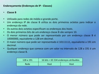 Endereçamento (Endereços de IP - Classes)
• Classe B
• Utilizado para redes de médio e grande porte.
• Um endereço IP de classe B utiliza os dois primeiros octetos para indicar o
endereço da rede.
• Os outros dois octetos especificam os endereços dos hosts.
• Os dois primeiros bits de um endereço classe B são sempre 10.
• O menor número que pode ser representado por um endereço classe B é
10000000, equivalente a 128 em decimal.
• O maior número que pode ser representado é 10111111, equivalente a 191 em
decimal.
• Qualquer endereço que comece com um valor no intervalo de 128 a 191 é um
endereço classe B.
128 a 191 16 bits = 65 534 endereços atribuídos
Rede Host Host
 