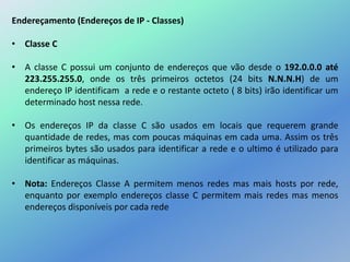 Endereçamento (Endereços de IP - Classes)
• Classe C
• A classe C possui um conjunto de endereços que vão desde o 192.0.0.0 até
223.255.255.0, onde os três primeiros octetos (24 bits N.N.N.H) de um
endereço IP identificam a rede e o restante octeto ( 8 bits) irão identificar um
determinado host nessa rede.
• Os endereços IP da classe C são usados em locais que requerem grande
quantidade de redes, mas com poucas máquinas em cada uma. Assim os três
primeiros bytes são usados para identificar a rede e o ultimo é utilizado para
identificar as máquinas.
• Nota: Endereços Classe A permitem menos redes mas mais hosts por rede,
enquanto por exemplo endereços classe C permitem mais redes mas menos
endereços disponíveis por cada rede
 