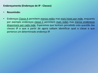 Endereçamento (Endereços de IP - Classes)
• Resumindo:
• Endereços Classe A permitem menos redes mas mais hosts por rede, enquanto
por exemplo endereços classe C permitem mais redes mas menos endereços
disponíveis por cada rede. Esperamos que tenham percebido esta questão das
classes IP e que a partir de agora saibam identificar qual a classe a que
pertence um determinado endereço IP.
 