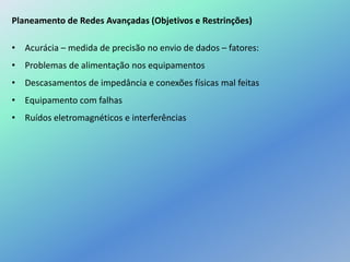Planeamento de Redes Avançadas (Objetivos e Restrinções)
• Acurácia – medida de precisão no envio de dados – fatores:
• Problemas de alimentação nos equipamentos
• Descasamentos de impedância e conexões físicas mal feitas
• Equipamento com falhas
• Ruídos eletromagnéticos e interferências
 