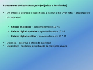 Planeamento de Redes Avançadas (Objetivos e Restrinções)
• Em enlaces a acurácia é especificada pela BER ( Bip Error Rate) – proporção de
bits com erro
• Enlaces analógicos – aproximadamente 10 ^ 5
• Enlaces digitais de cobre – aproximdamente 10 ^ 6
• Enlaces digitais de fibra – aproximadamente 10 ^ 11
• Eficiência – descreve o efeito do overhead
• Usabilidade – facilidade de utilização da rede pelo usuário
 