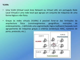 VLANs
• Uma VLAN (Virtual Local Area Network ou Virtual LAN, em português Rede
Local Virtual) é uma rede local que agrupa um conjunto de máquinas de uma
forma lógica e não física.
• Graças às redes virtuais (VLANs) é possível livrar-se das limitações da
arquitectura física (constrangimentos geográficos, restrições de
endereçamento,…) definindo uma segmentação lógica (software) baseada num
agrupamento de máquinas graças a critérios (endereços MAC, números de
porta, protocolo, etc.).
 