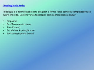 Topologias de Rede:
Topologia é o termo usado para designar a forma física como os computadores se
ligam em rede. Existem várias topologias como apresentado a seguir:
• Ring/Anel
• Bus/Barramento Linear
• Star (Estrela)
• Estrela hierárquica/Arvore
• Backbone/Espinha Dorsal
 
