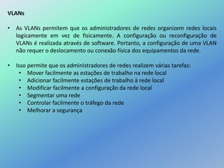 VLANs
• As VLANs permitem que os administradores de redes organizem redes locais
logicamente em vez de fisicamente. A configuração ou reconfiguração de
VLANs é realizada através de software. Portanto, a configuração de uma VLAN
não requer o deslocamento ou conexão física dos equipamentos da rede.
• Isso permite que os administradores de redes realizem várias tarefas:
• Mover facilmente as estações de trabalho na rede local
• Adicionar facilmente estações de trabalho à rede local
• Modificar facilmente a configuração da rede local
• Segmentar uma rede
• Controlar facilmente o tráfego da rede
• Melhorar a segurança
 