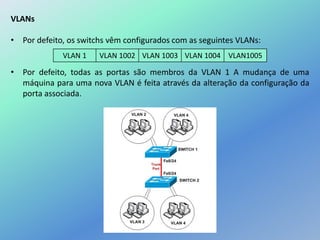 VLANs
• Por defeito, os switchs vêm configurados com as seguintes VLANs:
• Por defeito, todas as portas são membros da VLAN 1 A mudança de uma
máquina para uma nova VLAN é feita através da alteração da configuração da
porta associada.
VLAN 1 VLAN 1002 VLAN 1003 VLAN 1004 VLAN1005
 
