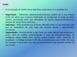 VLANs
• A constituição de VLANs numa rede física, pode dever-se a questões de:
• Organização – Diferentes departamentos/serviços podem ter a sua própria
VLAN. De referir que a mesma VLAN pode ser configurada ao longo de vários
switchs, permitindo assim que utilizadores do mesmo departamento/serviço
estejam em locais físicos distintos;
• Segurança – Pelas questões que já foram referidas acima ou, por exemplo, para
que os utilizadores de uma rede não tenham acesso a determinados
servidores;
• Segmentação – Permite dividir a rede física, em redes lógicas mais pequenas e,
assim, tem um melhor controlo/gestão a nível de utilização/tráfego; Ao
configurar várias VLANs num mesmo switch criamos vários domínios de
broadcast – o tráfego de uma VLAN não é enviado para outra VLAN. Para que
tal aconteça é necessário que haja encaminhamento (por exemplo através de
um router).
 