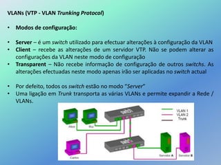 VLANs (VTP - VLAN Trunking Protocol)
• Modos de configuração:
• Server – é um switch utilizado para efectuar alterações à configuração da VLAN
• Client – recebe as alterações de um servidor VTP. Não se podem alterar as
configurações da VLAN neste modo de configuração
• Transparent – Não recebe informação de configuração de outros switchs. As
alterações efectuadas neste modo apenas irão ser aplicadas no switch actual
• Por defeito, todos os switch estão no modo “Server”
• Uma ligação em Trunk transporta as várias VLANs e permite expandir a Rede /
VLANs.
 