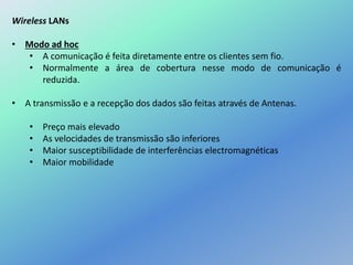 Wireless LANs
• Modo ad hoc
• A comunicação é feita diretamente entre os clientes sem fio.
• Normalmente a área de cobertura nesse modo de comunicação é
reduzida.
• A transmissão e a recepção dos dados são feitas através de Antenas.
• Preço mais elevado
• As velocidades de transmissão são inferiores
• Maior susceptibilidade de interferências electromagnéticas
• Maior mobilidade
 