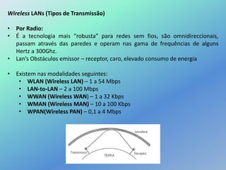 Wireless LANs (Tipos de Transmissão)
• Por Radio:
• É a tecnologia mais “robusta” para redes sem fios, são omnidireccionais,
passam através das paredes e operam nas gama de frequências de alguns
Hertz a 300Ghz.
• Lan’s Obstáculos emissor – receptor, caro, elevado consumo de energia
• Existem nas modalidades seguintes:
• WLAN (Wireless LAN) – 1 a 54 Mbps
• LAN-to-LAN – 2 a 100 Mbps
• WWAN (Wireless WAN) – 1 a 32 Kbps
• WMAN (Wireless MAN) – 10 a 100 Kbps
• WPAN(Wireless PAN) – 0,1 a 4 Mbps
 