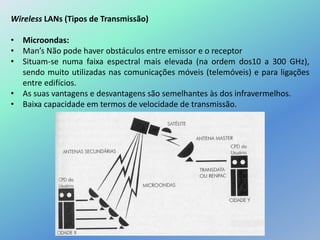 Wireless LANs (Tipos de Transmissão)
• Microondas:
• Man’s Não pode haver obstáculos entre emissor e o receptor
• Situam-se numa faixa espectral mais elevada (na ordem dos10 a 300 GHz),
sendo muito utilizadas nas comunicações móveis (telemóveis) e para ligações
entre edifícios.
• As suas vantagens e desvantagens são semelhantes às dos infravermelhos.
• Baixa capacidade em termos de velocidade de transmissão.
 