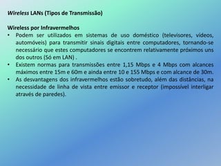 Wireless LANs (Tipos de Transmissão)
Wireless por Infravermelhos
• Podem ser utilizados em sistemas de uso doméstico (televisores, vídeos,
automóveis) para transmitir sinais digitais entre computadores, tornando-se
necessário que estes computadores se encontrem relativamente próximos uns
dos outros (Só em LAN) .
• Existem normas para transmissões entre 1,15 Mbps e 4 Mbps com alcances
máximos entre 15m e 60m e ainda entre 10 e 155 Mbps e com alcance de 30m.
• As desvantagens dos infravermelhos estão sobretudo, além das distâncias, na
necessidade de linha de vista entre emissor e receptor (impossível interligar
através de paredes).
 