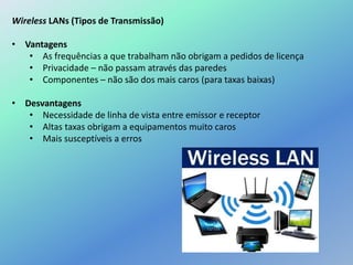 Wireless LANs (Tipos de Transmissão)
• Vantagens
• As frequências a que trabalham não obrigam a pedidos de licença
• Privacidade – não passam através das paredes
• Componentes – não são dos mais caros (para taxas baixas)
• Desvantagens
• Necessidade de linha de vista entre emissor e receptor
• Altas taxas obrigam a equipamentos muito caros
• Mais susceptíveis a erros
 