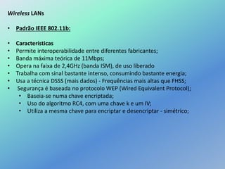 Wireless LANs
• Padrão IEEE 802.11b:
• Características
• Permite interoperabilidade entre diferentes fabricantes;
• Banda máxima teórica de 11Mbps;
• Opera na faixa de 2,4GHz (banda ISM), de uso liberado
• Trabalha com sinal bastante intenso, consumindo bastante energia;
• Usa a técnica DSSS (mais dados) - Frequências mais altas que FHSS;
• Segurança é baseada no protocolo WEP (Wired Equivalent Protocol);
• Baseia-se numa chave encriptada;
• Uso do algoritmo RC4, com uma chave k e um IV;
• Utiliza a mesma chave para encriptar e desencriptar - simétrico;
 
