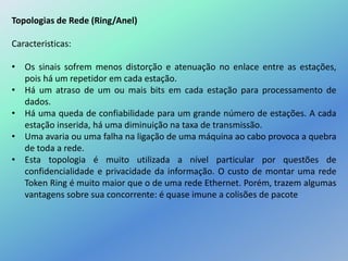 Topologias de Rede (Ring/Anel)
Caracteristicas:
• Os sinais sofrem menos distorção e atenuação no enlace entre as estações,
pois há um repetidor em cada estação.
• Há um atraso de um ou mais bits em cada estação para processamento de
dados.
• Há uma queda de confiabilidade para um grande número de estações. A cada
estação inserida, há uma diminuição na taxa de transmissão.
• Uma avaria ou uma falha na ligação de uma máquina ao cabo provoca a quebra
de toda a rede.
• Esta topologia é muito utilizada a nível particular por questões de
confidencialidade e privacidade da informação. O custo de montar uma rede
Token Ring é muito maior que o de uma rede Ethernet. Porém, trazem algumas
vantagens sobre sua concorrente: é quase imune a colisões de pacote
 