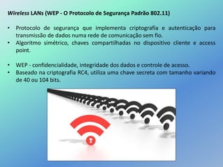 Wireless LANs (WEP - O Protocolo de Segurança Padrão 802.11)
• Protocolo de segurança que implementa criptografia e autenticação para
transmissão de dados numa rede de comunicação sem fio.
• Algoritmo simétrico, chaves compartilhadas no dispositivo cliente e access
point.
• WEP - confidencialidade, integridade dos dados e controle de acesso.
• Baseado na criptografia RC4, utiliza uma chave secreta com tamanho variando
de 40 ou 104 bits.
 