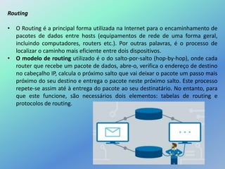 Routing
• O Routing é a principal forma utilizada na Internet para o encaminhamento de
pacotes de dados entre hosts (equipamentos de rede de uma forma geral,
incluindo computadores, routers etc.). Por outras palavras, é o processo de
localizar o caminho mais eficiente entre dois dispositivos.
• O modelo de routing utilizado é o do salto-por-salto (hop-by-hop), onde cada
router que recebe um pacote de dados, abre-o, verifica o endereço de destino
no cabeçalho IP, calcula o próximo salto que vai deixar o pacote um passo mais
próximo do seu destino e entrega o pacote neste próximo salto. Este processo
repete-se assim até à entrega do pacote ao seu destinatário. No entanto, para
que este funcione, são necessários dois elementos: tabelas de routing e
protocolos de routing.
 