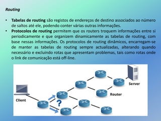 Routing
• Tabelas de routing são registos de endereços de destino associados ao número
de saltos até ele, podendo conter várias outras informações.
• Protocolos de routing permitem que os routers troquem informações entre si
periodicamente e que organizem dinamicamente as tabelas de routing, com
base nessas informações. Os protocolos de routing dinâmicos, encarregam-se
de manter as tabelas de routing sempre actualizadas, alterando quando
necessário e excluindo rotas que apresentam problemas, tais como rotas onde
o link de comunicação está off-line.
 