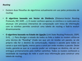 Routing
• Existem duas filosofias de algoritmos actualmente em uso pelos protocolos de
routing:
• O algoritmo baseado em Vector de Distância (Distance-Vector Routing
Protocols, RIP, IGRP, ...); O router conhece apenas os vizinhos e o custo para os
alcançar. Um processo interactivo de computação com troca de informação
com os vizinhos permite construir uma tabela de routing e fazê-la evoluir
dinamicamente.
• O algoritmo baseado no Estado de Ligação (Link State Routing Protocols, OSPF,
IS-IS, ...). Para divulgar o estado de todos os links a todos os routers utiliza-se
uma técnica de “flooding” (Cada vez que um nó recebe um pacote, se ele
próprio não for o destino da comunicação, repassa o pacote para todos os
canais a que está ligado, menos para o canal por onde recebeu o pacote. Deste
modo, garante-se que se o pacote puder ser entregue ao destino, ele vai ser
entregue primeiramente pelo melhor caminho). Todos os routers conhecem a
totalidade da topologia da rede e usam essa informação para construir uma
tabela de routing.
 