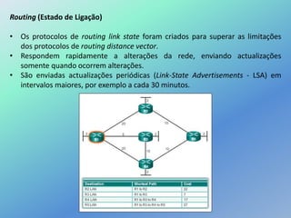 Routing (Estado de Ligação)
• Os protocolos de routing link state foram criados para superar as limitações
dos protocolos de routing distance vector.
• Respondem rapidamente a alterações da rede, enviando actualizações
somente quando ocorrem alterações.
• São enviadas actualizações periódicas (Link-State Advertisements - LSA) em
intervalos maiores, por exemplo a cada 30 minutos.
 